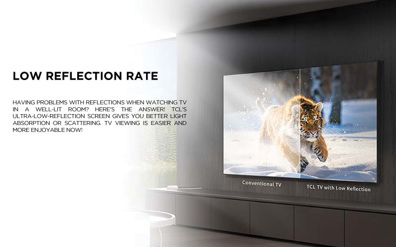 low reflection rate - Having problems with reflections when watching TV in a well-lit room? Here's the answer! TCL's ultra-low-reflection screen gives you better light absorption or scattering. TV viewing is easier and more enjoyable now!